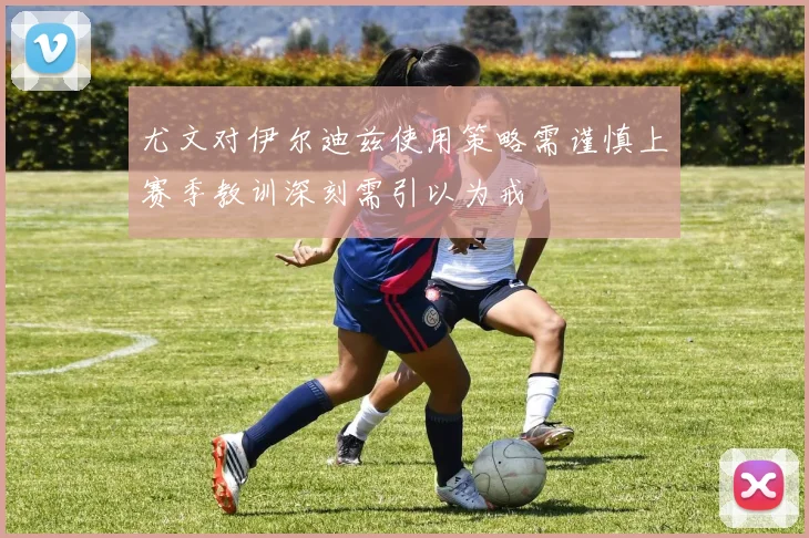 尤文对伊尔迪兹使用策略需谨慎上赛季教训深刻需引以为戒