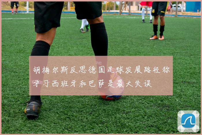 胡梅尔斯反思德国足球发展路径称学习西班牙和巴萨是最大失误