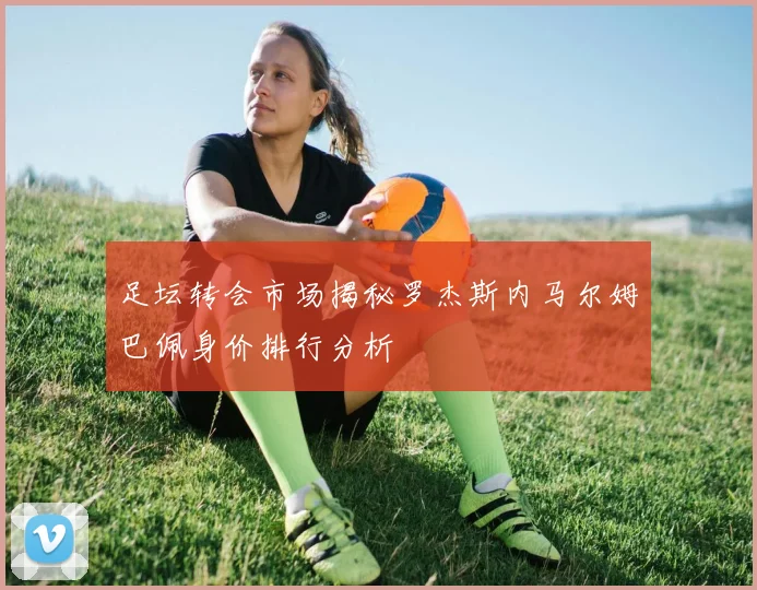 足坛转会市场揭秘罗杰斯内马尔姆巴佩身价排行分析